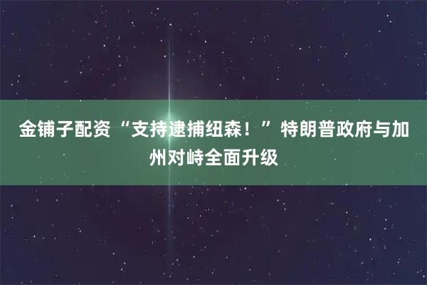 金铺子配资 “支持逮捕纽森！” 特朗普政府与加州对峙全面升级