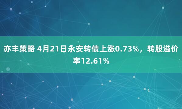 亦丰策略 4月21日永安转债上涨0.73%，转股溢价率12.61%