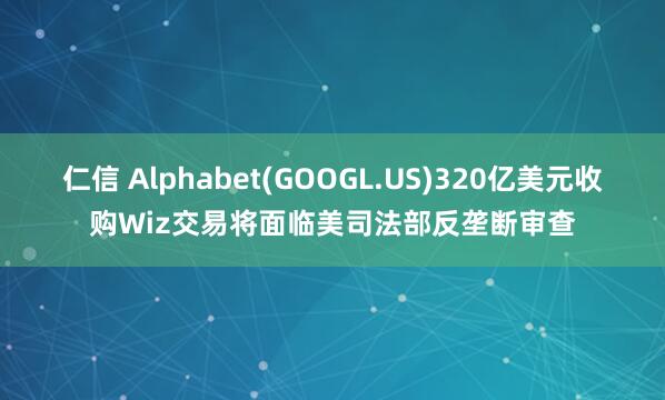 仁信 Alphabet(GOOGL.US)320亿美元收购Wiz交易将面临美司法部反垄断审查