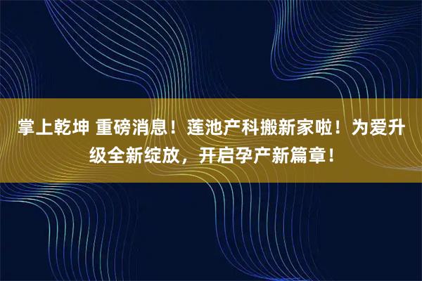 掌上乾坤 重磅消息！莲池产科搬新家啦！为爱升级全新绽放，开启孕产新篇章！