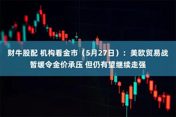 财牛股配 机构看金市（5月27日）：美欧贸易战暂缓令金价承压 但仍有望继续走强