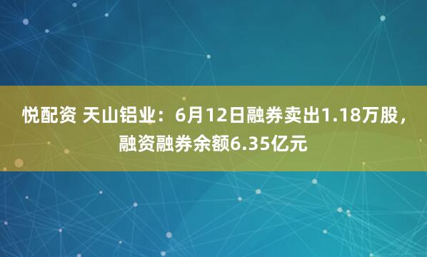 悦配资 天山铝业：6月12日融券卖出1.18万股，融资融券余额6.35亿元