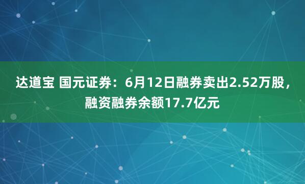 达道宝 国元证券：6月12日融券卖出2.52万股，融资融券余额17.7亿元