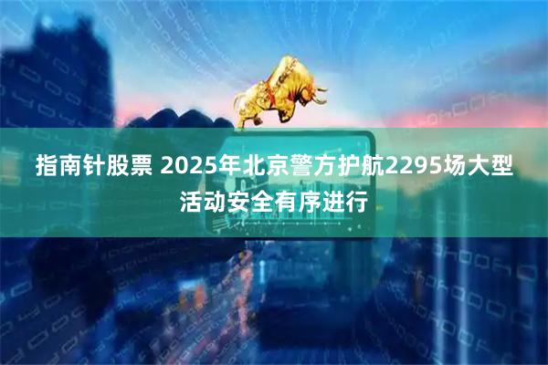 指南针股票 2025年北京警方护航2295场大型活动安全有序进行