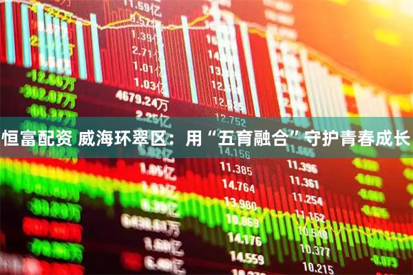 恒富配资 威海环翠区：用“五育融合”守护青春成长