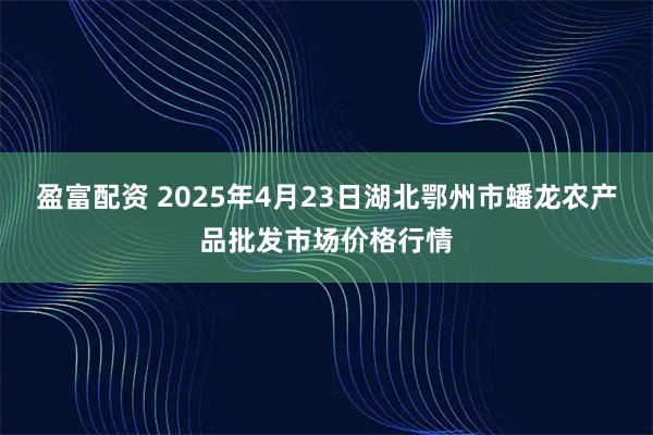 盈富配资 2025年4月23日湖北鄂州市蟠龙农产品批发市场价格行情