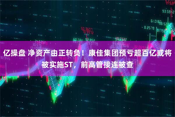 亿操盘 净资产由正转负！康佳集团预亏超百亿或将被实施ST，前高管接连被查