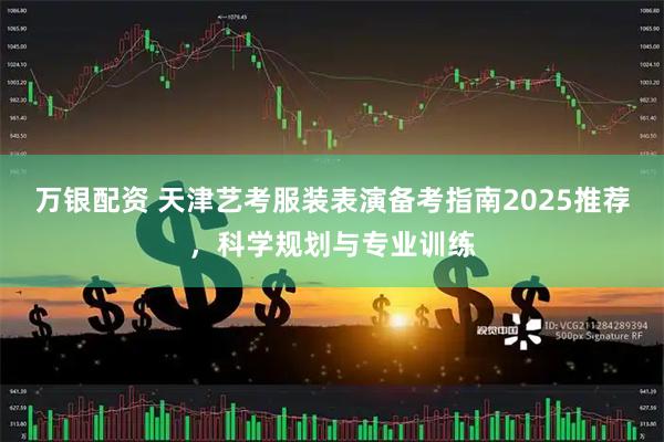 万银配资 天津艺考服装表演备考指南2025推荐，科学规划与专业训练