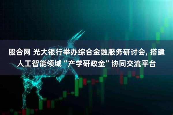 股合网 光大银行举办综合金融服务研讨会, 搭建人工智能领域“产学研政金”协同交流平台