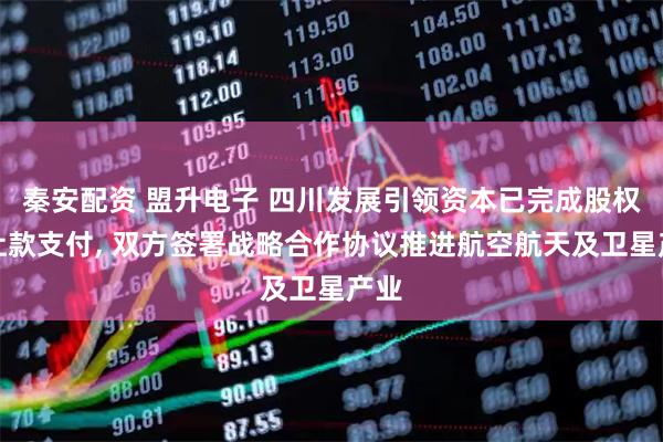 秦安配资 盟升电子 四川发展引领资本已完成股权转让款支付, 双方签署战略合作协议推进航空航天及卫星产业