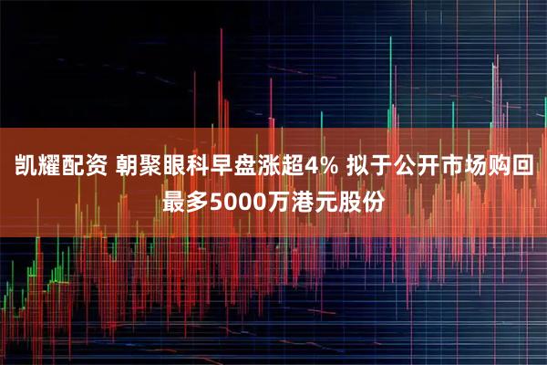 凯耀配资 朝聚眼科早盘涨超4% 拟于公开市场购回最多5000万港元股份