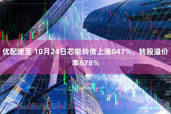 优配速至 10月24日芯能转债上涨047%，转股溢价率678%