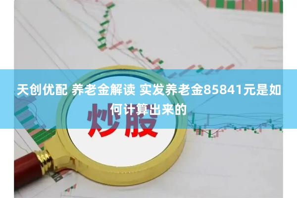 天创优配 养老金解读 实发养老金85841元是如何计算出来的