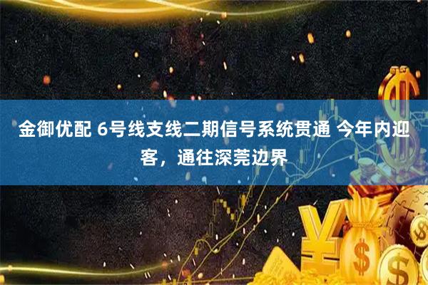 金御优配 6号线支线二期信号系统贯通 今年内迎客，通往深莞边界