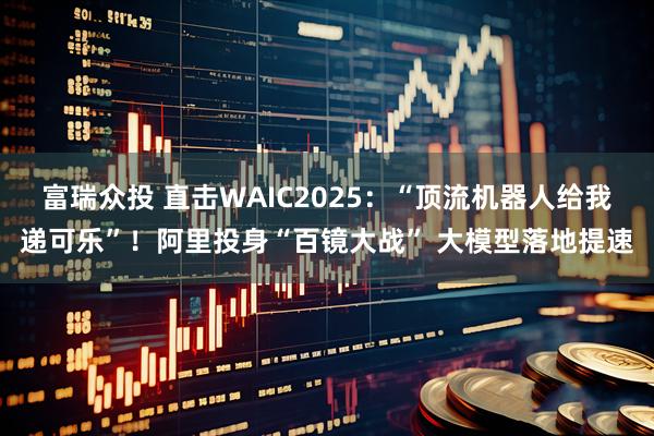 富瑞众投 直击WAIC2025：“顶流机器人给我递可乐”！阿里投身“百镜大战” 大模型落地提速